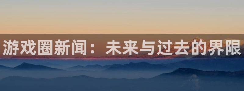 鼎点娱乐登录：游戏圈新闻：未来与过去的界限
